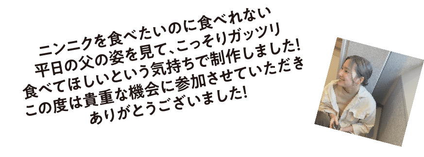 森田咲月さんからコメント！ にんにくを食べたいのに食べれない平日の父の姿を見て、こっそりガッツリ食べてほしいという気持ちで制作しました！この度は貴重な機会に参加させていただきありがとうございました！