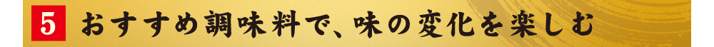 5.おすすめ調味料で、味の変化を楽しむ