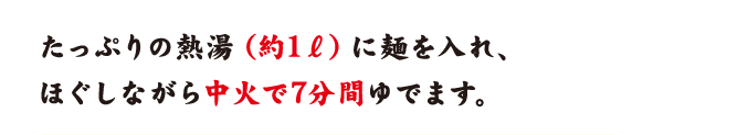 たっぷりの熱湯（約1リットル）に麺を入れ、ほぐしながら中火で7分間ゆでます。