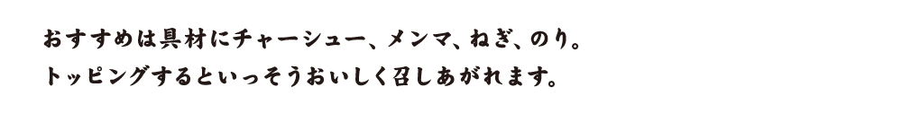 おすすめは具材にチャーシュー、メンマ、ねぎ、のり。トッピングするといっそうおいしく召しあがれます。