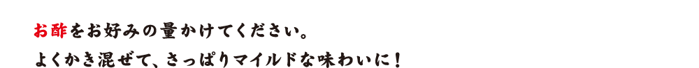 お酢をお好みの量かけてください。よくかき混ぜて、さっぱりマイルドな味わいに！