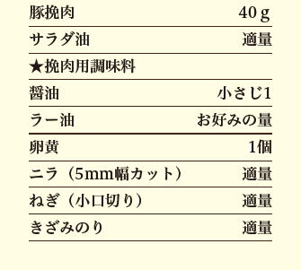 豚挽肉 40グラム、サラダ油 適量、★挽肉用調味料、醤油 小さじ1、ラー油 お好みの量、卵黄 1個、ニラ（5mm幅カット） 適量、ねぎ（小口切り） 適量、きざみのり 適量