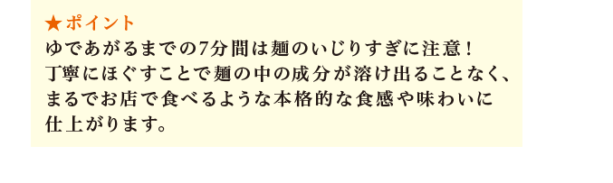 ポイント：ゆであがるまでの7分間は麺のいじりすぎに注意！丁寧にほぐすことで麺の中の成分が溶け出ることなく、まるでお店で食べるような本格的な食感や味わいに仕上がります。