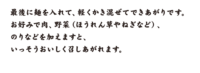最後に麺を入れて、軽くかき混ぜてできあがりです。お好みで肉、野菜（ほうれん草やねぎなど）、のりなどを加えますと、いっそうおいしく召しあがれます。
