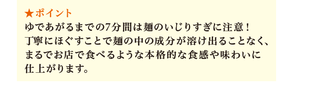 ポイント：ゆであがるまでの7分間は麺のいじりすぎに注意！ 丁寧にほぐすことで麺の中の成分が溶け出ることなく、まるでお店で食べるような本格的な食感や味わいに仕上がります。