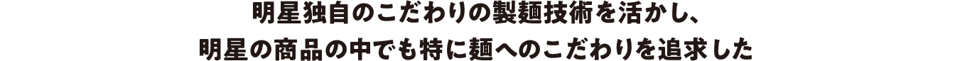 明星独自のこだわりの製麺技術を活かし、明星の商品の中でも特に麺へのこだわりを追求した