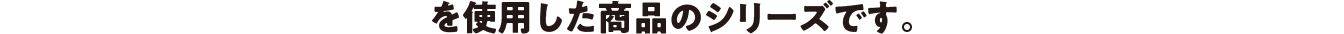 を使用した商品のシリーズです。