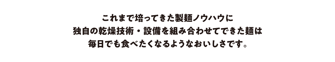 これまで培ってきた製麺ノウハウに独自の乾燥技術・設備を組み合わせてできた麺は毎日でも食べたくなるようなおいしさです。