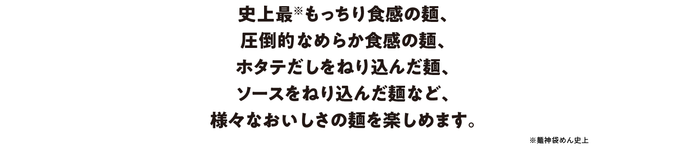史上最もっちり食感の麺（麺神袋めん史上）、圧倒的なめらか食感の麺、ホタテだしをねり込んだ麺、ソースをねり込んだ麺など、様々なおいしさの麺を楽しめます。