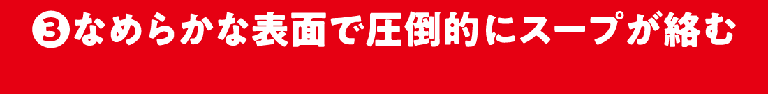 3.なめらかな表面で圧倒的にスープに絡む