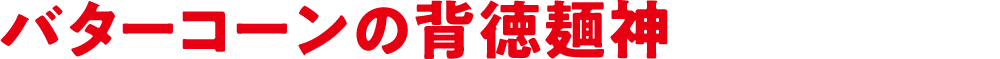 バターコーンの背徳麺神