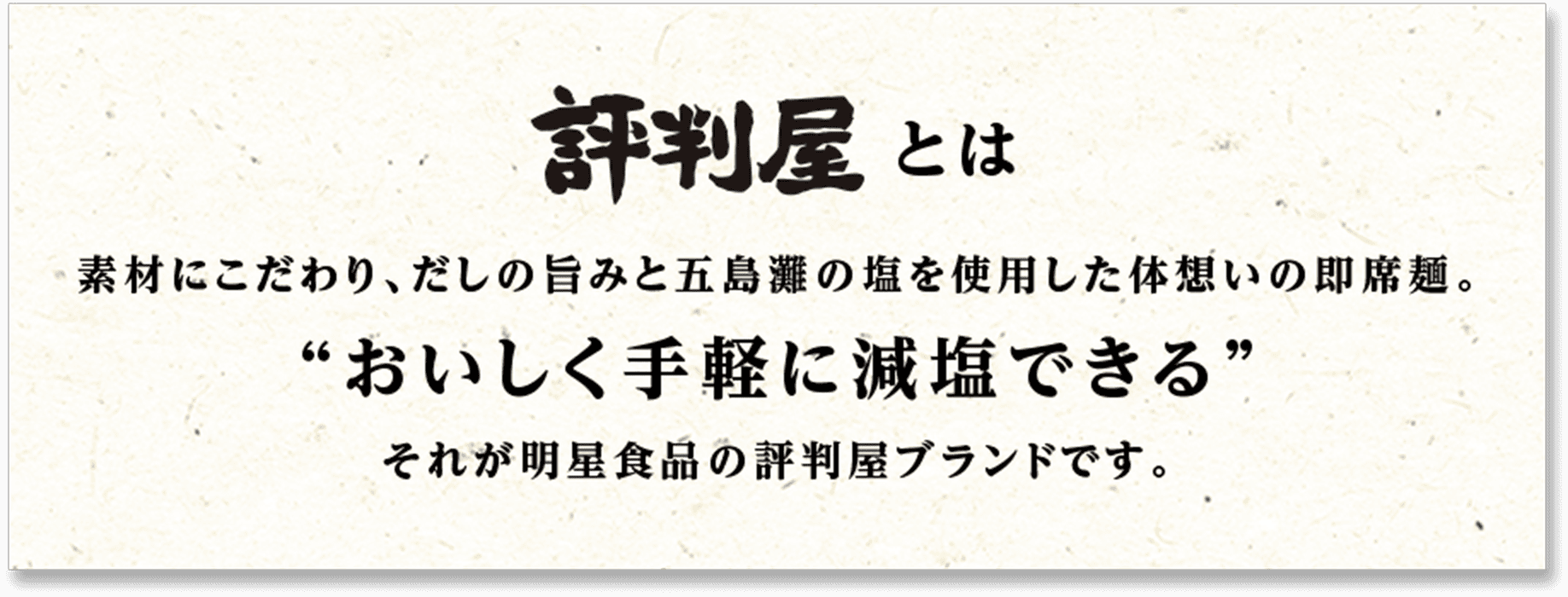 評判屋とは 素材にこだわり、だしの旨みと五島灘の塩を使用した体想いの即席麺。“おいしく手軽に減塩できる”それが明星食品の評判屋ブランドです。